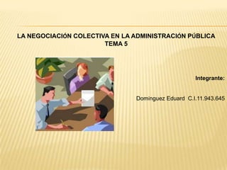 LA NEGOCIACIÓN COLECTIVA EN LA ADMINISTRACIÓN PÚBLICA
TEMA 5
Integrante:
Domínguez Eduard C.I.11.943.645
 
