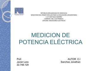 REPÚBLICA BOLIVARIANA DE VENEZUELA
MINISTERIO DEL PODER POPULAR PARA LA EDUCACIÓN UNIVERSITARIA
I.U.P. SANTIAGO MARIÑO
CARRERA: ING. ELECTRÓNICA
CÁTEDRA: MEDICIONES ELÉCTRICAS
Prof. AUTOR C.I
Javier Lara Sanchez Jonathan
22.748.129
MEDICION DE
POTENCIA ELÉCTRICA
 
