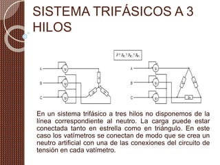 SISTEMA TRIFÁSICOS A 3
HILOS
En un sistema trifásico a tres hilos no disponemos de la
línea correspondiente al neutro. La carga puede estar
conectada tanto en estrella como en triángulo. En este
caso los vatímetros se conectan de modo que se crea un
neutro artificial con una de las conexiones del circuito de
tensión en cada vatímetro.
 