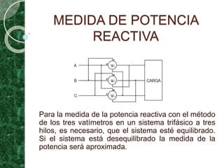 MEDIDA DE POTENCIA
REACTIVA
Para la medida de la potencia reactiva con el método
de los tres vatímetros en un sistema trifásico a tres
hilos, es necesario, que el sistema esté equilibrado.
Si el sistema está desequilibrado la medida de la
potencia será aproximada.
 