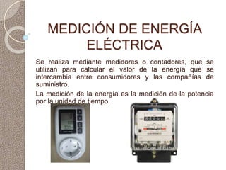 MEDICIÓN DE ENERGÍA
ELÉCTRICA
Se realiza mediante medidores o contadores, que se
utilizan para calcular el valor de la energía que se
intercambia entre consumidores y las compañías de
suministro.
La medición de la energía es la medición de la potencia
por la unidad de tiempo.
 