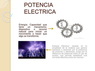 POTENCIA
ELECTRICA
Energía: Capacidad que
tiene un mecanismo,
dispositivo o recurso
natural para iniciar un
movimiento o hacer que
algo se transforme.
Energía Eléctrica: basada en la
propiedad de la materia que genera
repulsión o atracción por la presencia
de protones o electrones, surge por la
diferencia de potencial entre un par de
puntos, que permite establecer una
corriente eléctrica entre los mismos.
 