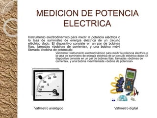 MEDICION DE POTENCIA
ELECTRICA
Instrumento electrodinámico para medir la potencia eléctrica o
la tasa de suministro de energía eléctrica de un circuito
eléctrico dado. El dispositivo consiste en un par de bobinas
fijas, llamadas «bobinas de corriente», y una bobina móvil
llamada «bobina de potencial»
Vatímetro: Instrumento electrodinámico para medir la potencia eléctrica o
la tasa de suministro de energía eléctrica de un circuito eléctrico dado. El
dispositivo consiste en un par de bobinas fijas, llamadas «bobinas de
corriente», y una bobina móvil llamada «bobina de potencial»
Vatímetro analógico Vatímetro digital
 