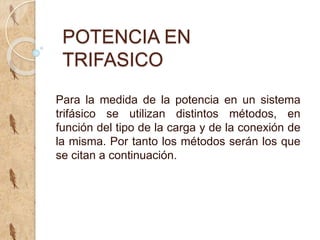 POTENCIA EN
TRIFASICO
Para la medida de la potencia en un sistema
trifásico se utilizan distintos métodos, en
función del tipo de la carga y de la conexión de
la misma. Por tanto los métodos serán los que
se citan a continuación.
 