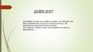 QUIEN SOY?
MI NOMBRE ES ANA LILIA CARRILLO LOPREZ, SOY DOCENTE DEL
NIVEL PRIMARIA EN LA ESCUELA HUEHUETLAHTOLLI DEL
MUNICIPIO DE HUEHUETOCA EDO. DE MEX.
SOY CASADA Y TENGO 2 HIJOS. ACTUALMENTE ESTUDIO LA
MAESTRIA EN ……..
 