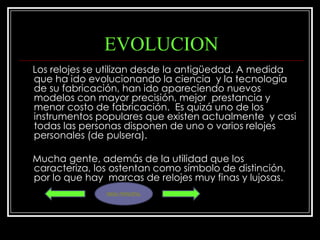 EVOLUCION
Los relojes se utilizan desde la antigüedad. A medida
que ha ido evolucionando la ciencia y la tecnología
de su fabricación, han ido apareciendo nuevos
modelos con mayor precisión, mejor prestancia y
menor costo de fabricación. Es quizá uno de los
instrumentos populares que existen actualmente y casi
todas las personas disponen de uno o varios relojes
personales (de pulsera).

Mucha gente, además de la utilidad que los
caracteriza, los ostentan como símbolo de distinción,
por lo que hay marcas de relojes muy finas y lujosas.
               MENU PRINCIPAL
 