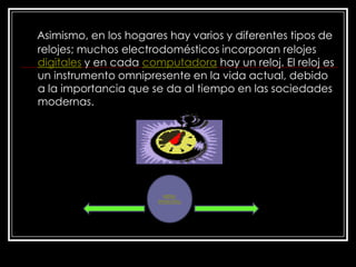 Asimismo, en los hogares hay varios y diferentes tipos de
relojes; muchos electrodomésticos incorporan relojes
digitales y en cada computadora hay un reloj. El reloj es
un instrumento omnipresente en la vida actual, debido
a la importancia que se da al tiempo en las sociedades
modernas.




                         MENU
                       PRINCIPAL
 