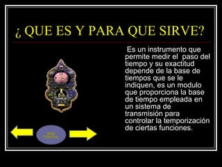 ¿ QUE ES Y PARA QUE SIRVE?
                 Es un instrumento que
                permite medir el paso del
                tiempo y su exactitud
                depende de la base de
                tiempos que se le
                indiquen, es un modulo
                que proporciona la base
                de tiempo empleada en
                un sistema de
                transmisión para
                controlar la temporización
                de ciertas funciones.
     MENU
   PRINCIPAL.
 