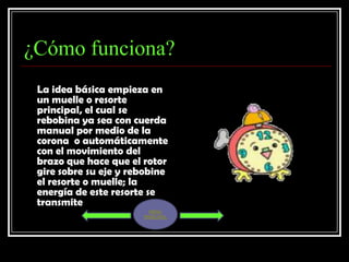 ¿Cómo funciona?
 La idea básica empieza en
 un muelle o resorte
 principal, el cual se
 rebobina ya sea con cuerda
 manual por medio de la
 corona o automáticamente
 con el movimiento del
 brazo que hace que el rotor
 gire sobre su eje y rebobine
 el resorte o muelle; la
 energía de este resorte se
 transmite
                         MENU
                       PRINCIPAL
 