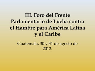 III. Foro del Frente
Parlamentario de Lucha contra
el Hambre para América Latina
           y el Caribe
  Guatemala, 30 y 31 de agosto de
              2012.
 