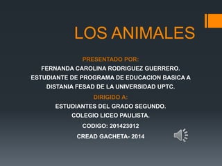 LOS ANIMALES 
PRESENTADO POR: 
FERNANDA CAROLINA RODRIGUEZ GUERRERO. 
ESTUDIANTE DE PROGRAMA DE EDUCACION BASICA A 
DISTANIA FESAD DE LA UNIVERSIDAD UPTC. 
DIRIGIDO A: 
ESTUDIANTES DEL GRADO SEGUNDO. 
COLEGIO LICEO PAULISTA. 
CODIGO: 201423012 
CREAD GACHETA- 2014 
 