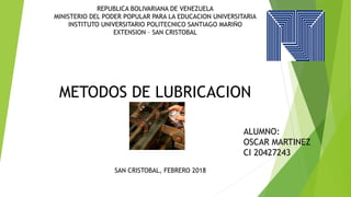 REPUBLICA BOLIVARIANA DE VENEZUELA
MINISTERIO DEL PODER POPULAR PARA LA EDUCACION UNIVERSITARIA
INSTITUTO UNIVERSITARIO POLITECNICO SANTIAGO MARIÑO
EXTENSION – SAN CRISTOBAL
METODOS DE LUBRICACION
ALUMNO:
OSCAR MARTINEZ
CI 20427243
SAN CRISTOBAL, FEBRERO 2018
 