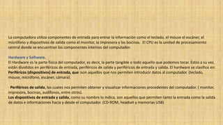 La computadora utiliza componentes de entrada para entrar la información como el teclado, el mouse el escáner, el
micrófono y dispositivos de salida como el monitor, la impresora y las bocinas. El CPU es la unidad de procesamiento
central donde se encuentran los componentes internos del computador.
Hardware y Software.
El Hardware es la parte física del computador, es decir, la parte tangible o todo aquello que podemos tocar. Estos a su vez,
están divididos en periféricos de entrada, periféricos de salida y periféricos de entrada y salida. El hardware se clasifica en:
Periféricos (dispositivos) de entrada, que :son aquellos que nos permiten introducir datos al computador. (teclado,
mouse, micrófono, escáner, cámara).
· Periféricos de salida, los cuales nos permiten obtener y visualizar informaciones procedentes del computador. ( monitor,
impresora, bocinas, audífonos, entre otros).
Los dispositivos de entrada y salida, como su nombre lo indica, son aquellos que permiten tanto la entrada como la salida
de datos e informaciones hacia y desde el computador. (CD-ROM, headset y memorias USB)
 