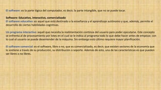El software :es la parte lógica del computador, es decir, la parte intangible, que no se puede tocar.
Software: Educativo, interactivo, comercializado
El software educativo :es aquel que está destinado a la enseñanza y el aprendizaje autónomo y que, además, permite el
desarrollo de ciertas habilidades cognitivas.
Un programa interactivo :aquél que necesita la realimentación continúa del usuario para poder ejecutarse. Este concepto
se enfrenta al de procesamiento por lotes en el cual se le indica al programa todo lo que debe hacer antes de empezar, con
lo cual el usuario se puede desentender de la máquina. Sin embargo esto último requiere mayor planificación.
El software comercial: es el software, libre o no, que es comercializado, es decir, que existen sectores de la economía que
lo sostiene a través de su producción, su distribución o soporte. Además de esto, una de las características es que pueden
ser libres o no libres.
 