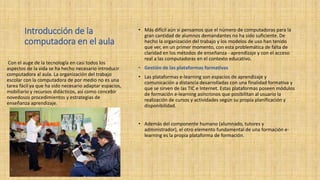 Introducción de la
computadora en el aula
• Más difícil aún si pensamos que el número de computadoras para la
gran cantidad de alumnos demandantes no ha sido suficiente. De
hecho la organización del trabajo y los modelos de uso han tenido
que ver, en un primer momento, con esta problemática de falta de
claridad en los métodos de enseñanza - aprendizaje y con el acceso
real a las computadoras en el contexto educativo.
• Gestión de las plataformas formativas
• Las plataformas e-learning son espacios de aprendizaje y
comunicación a distancia desarrolladas con una finalidad formativa y
que se sirven de las TIC e Internet. Estas plataformas poseen módulos
de formación e-learning asíncronos que posibilitan al usuario la
realización de cursos y actividades según su propia planificación y
disponibilidad.
• Además del componente humano (alumnado, tutores y
administrador), el otro elemento fundamental de una formación e-
learning es la propia plataforma de formación.
Con el auge de la tecnología en casi todos los
aspectos de la vida se ha hecho necesario introducir
computadora al aula. La organización del trabajo
escolar con la computadora de por medio no es una
tarea fácil ya que ha sido necesario adaptar espacios,
mobiliario y recursos didácticos, así como concebir
novedosos procedimientos y estrategias de
enseñanza aprendizaje.
 