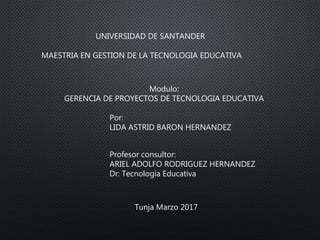 Modulo:
GERENCIA DE PROYECTOS DE TECNOLOGIA EDUCATIVA
UNIVERSIDAD DE SANTANDER
MAESTRIA EN GESTION DE LA TECNOLOGIA EDUCATIVA
Por:
LIDA ASTRID BARON HERNANDEZ
Profesor consultor:
ARIEL ADOLFO RODRIGUEZ HERNANDEZ
Dr: Tecnología Educativa
Tunja Marzo 2017
 