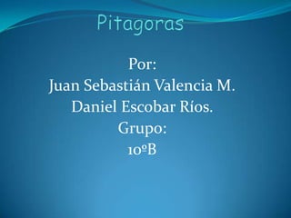 Pitagoras Por: Juan Sebastián Valencia M. Daniel Escobar Ríos.  Grupo: 10ºB 