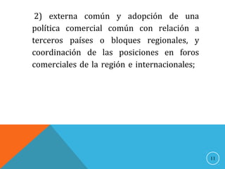 2) externa común y adopción de una
política comercial común con relación a
terceros países o bloques regionales, y
coordinación de las posiciones en foros
comerciales de la región e internacionales;
11
 