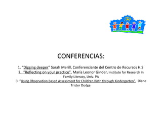 CONFERENCIAS: 1. “ Digging deeper ” Sarah Merill, Conferenciante del Centro de Recursos H.S  2 .  “Reflecting on your practice” , María Leonor Ginder , Institute for Research in Family Literacy, Univ. PA 3. “ Using Observation Based Assessment for Children Birth through Kindergarten” ,  Diane Trister Dodge  