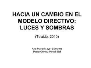 HACIA UN CAMBIO EN EL MODELO DIRECTIVO: LUCES Y SOMBRAS (Teixidó, 2010) Ana María Mayor Sánchez Paula Gómez-Hoyal Biel 