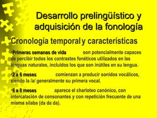 Desarrollo prelingüístico yDesarrollo prelingüístico y
adquisición de la fonologíaadquisición de la fonología
Cronología temporaly características
•Primeras semanas de vidaPrimeras semanas de vida son potencialmente capaces
de percibir todos los contrastes fonéticos utilizados en las
lenguas naturales, incluidos los que son inútiles en su lengua.
•2 a 6 meses2 a 6 meses comienzan a producir sonidos vocálicos,
siendo la /a/ generalmente su primera vocal.
•6 a 8 meses6 a 8 meses aparece el charloteo canónico, con
intercalación de consonantes y con repetición frecuente de una
misma sílaba (da da da).
 
