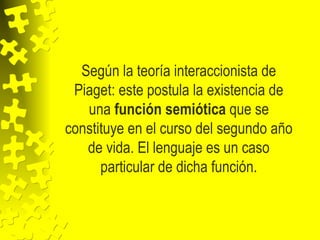 Según la teoría interaccionista de
Piaget: este postula la existencia de
una función semiótica que se
constituye en el curso del segundo año
de vida. El lenguaje es un caso
particular de dicha función.
 