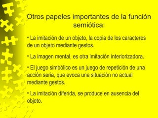 Otros papeles importantes de la función
semiótica:
• La imitación de un objeto, la copia de los caracteres
de un objeto mediante gestos.
• La imagen mental, es otra imitación interiorizadora.
• El juego simbólico es un juego de repetición de una
acción seria, que evoca una situación no actual
mediante gestos.
• La imitación diferida, se produce en ausencia del
objeto.
 