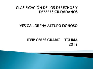 CLASIFICACIÓN DE LOS DERECHOS Y
DEBERES CIUDADANOS
YESICA LORENA ALTURO DONOSO
ITFIP CERES GUAMO – TOLIMA
2015
 