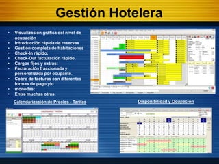 Gestión Hotelera
•   Visualización gráfica del nivel de
    ocupación
•   Introducción rápida de reservas
•   Gestión completa de habitaciones
•   Check-In rápido,
•   Check-Out facturación rápido,
•   Cargos fijos y extras:
•   Facturación fraccionada y
    personalizada por ocupante.
•   Cobro de facturas con diferentes
    formas de pago y/o
•   monedas:
•   Entre muchas otras.
    Calendarización de Precios - Tarifas   Disponibilidad y Ocupación
 