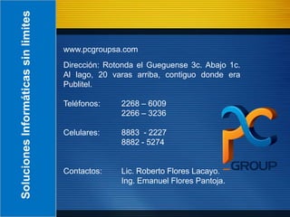Soluciones Informáticas sin limites

                                      www.pcgroupsa.com
                                      Dirección: Rotonda el Gueguense 3c. Abajo 1c.
                                      Al lago, 20 varas arriba, contiguo donde era
                                      Publitel.

                                      Teléfonos:    2268 – 6009
                                                    2266 – 3236

                                      Celulares:    8883 - 2227
                                                    8882 - 5274


                                      Contactos:    Lic. Roberto Flores Lacayo.
                                                    Ing. Emanuel Flores Pantoja.
 