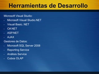 Herramientas de Desarrollo
Microsoft Visual Studio:
•   Microsoft Visual Studio.NET
•   Visual Basic. NET
•   C#.NET
•   ASP.NET
•   AJAX
Gestores de Datos:
•   Microsoft SQL Server 2008
•   Reporting Service
•   Análisis Service
•   Cubos OLAP
 