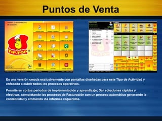 Puntos de Venta




Es una versión creada exclusivamente con pantallas diseñadas para este Tipo de Actividad y
enfocado a cubrir todos los procesos operativos.

Permite en cortos periodos de implementación y aprendizaje; Dar soluciones rápidas y
efectivas, completando los procesos de Facturación con un proceso automático generando la
contabilidad y emitiendo los informes requeridos.
 