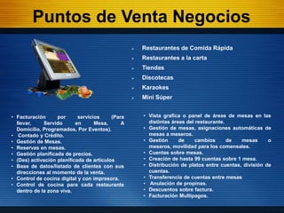 Puntos de Venta Negocios
                                                     Restaurantes de Comida Rápida
                                                     Restaurantes a la carta
                                                     Tiendas
                                                     Discotecas
                                                     Karaokes
                                                     Mini Súper


• Facturación      por      servicios     (Para       • Vista grafica o panel de áreas de mesas en las
  llevar,    Servido       en      Mesa,      A         distintas áreas del restaurante.
  Domicilio, Programados, Por Eventos).               • Gestión de mesas, asignaciones automáticas de
• Contado y Crédito.                                    mesas a meseros.
• Gestión de Mesas.                                   • Gestión      de     cambios      de  mesas      o
• Reservas en mesas.                                    meseros, movilidad para los comensales.
• Gestión planificada de precios.                     • Cuentas sobre mesas.
• (Des) activación planificada de artículos           • Creación de hasta 99 cuentas sobre 1 mesa.
• Base de datos/listado de clientes con sus           • Distribución de platos entre cuentas, división de
  direcciones al momento de la venta.                   cuentas.
• Control de cocina digital y con impresora.          • Transferencia de cuentas entre mesas
• Control de cocina para cada restaurante             • Anulación de propinas.
  dentro de la zona viva.                             • Descuentos sobre factura.
                                                      • Facturación Multipagos.
 