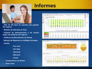 Informes


Mas de 100 tipos de reportes para gestión
del negocio
   Modulo de informes en línea
Sistema de administración y de control
según las políticas del negocio
   Gráficos de Movimientos de Ventas
   Manejo de Reportes en múltiples formatos
   Ventas:
              - Por hora
              - Por Días
              - Semanal
              - Mensual
              - Anual
    Comparativos de Ventas
    Entre otros
 