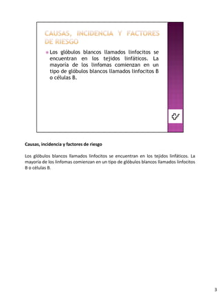 Causas, incidencia y factores de riesgo

Los glóbulos blancos llamados linfocitos se encuentran en los tejidos linfáticos. La
mayoría de los linfomas comienzan en un tipo de glóbulos blancos llamados linfocitos
B o células B.




                                                                                       3
 