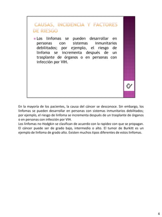 En la mayoría de los pacientes, la causa del cáncer se desconoce. Sin embargo, los
linfomas se pueden desarrollar en personas con sistemas inmunitarios debilitados;
por ejemplo, el riesgo de linfoma se incrementa después de un trasplante de órganos
o en personas con infección por VIH.
Los linfomas no Hodgkin se clasifican de acuerdo con la rapidez con que se propagan.
El cáncer puede ser de grado bajo, intermedio o alto. El tumor de Burkitt es un
ejemplo de linfoma de grado alto. Existen muchos tipos diferentes de estos linfomas.




                                                                                       4
 