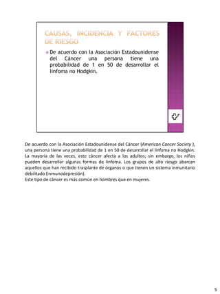 De acuerdo con la Asociación Estadounidense del Cáncer (American Cancer Society ),
una persona tiene una probabilidad de 1 en 50 de desarrollar el linfoma no Hodgkin.
La mayoría de las veces, este cáncer afecta a los adultos; sin embargo, los niños
pueden desarrollar algunas formas de linfoma. Los grupos de alto riesgo abarcan
aquellos que han recibido trasplante de órganos o que tienen un sistema inmunitario
debilitado (inmunodepresión).
Este tipo de cáncer es más común en hombres que en mujeres.




                                                                                      5
 