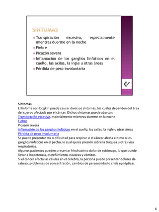 Síntomas
El linfoma no Hodgkin puede causar diversos síntomas, los cuales dependen del área
del cuerpo afectada por el cáncer. Dichos síntomas puede abarcar:
Transpiración excesiva, especialmente mientras duerme en la noche
Fiebre
Picazón severa
Inflamación de los ganglios linfáticos en el cuello, las axilas, la ingle u otras áreas
Pérdida de peso involuntaria
Se puede presentar tos o dificultad para respirar si el cáncer afecta el timo o los
ganglios linfáticos en el pecho, lo cual ejerce presión sobre la tráquea u otras vías
respiratorias.
Algunos pacientes pueden presentar hinchazón o dolor de estómago, lo que puede
llevar a inapetencia, estreñimiento, náuseas y vómitos.
Si el cáncer afecta las células en el cerebro, la persona puede presentar dolores de
cabeza, problemas de concentración, cambios de personalidad o crisis epilépticas.




                                                                                          6
 