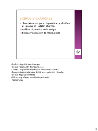 -Análisis bioquímico de la sangre
-Biopsia y aspiración de médula ósea
-Conteo sanguíneo completo con fórmula leucocitaria
-Tomografía computarizada del tórax, el abdomen y la pelvis
-Biopsia de ganglio linfático
-TEP (tomografía por emisión de positrones)
-Radiografías




                                                              8
 