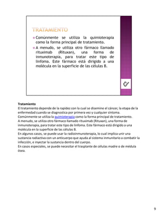 Tratamiento
El tratamiento depende de la rapidez con la cual se disemine el cáncer, la etapa de la
enfermedad cuando se diagnostica por primera vez y cualquier síntoma.
Comúnmente se utiliza la quimioterapia como la forma principal de tratamiento.
A menudo, se utiliza otro fármaco llamado rituximab (Rituxan), una forma de
inmunoterapia, para tratar este tipo de linfoma. Este fármaco está dirigido a una
molécula en la superficie de las células B.
En algunos casos, se puede usar la radioinmunoterapia, lo cual implica unir una
sustancia radiactiva con un anticuerpo que ayuda al sistema inmunitario a combatir la
infección, e inyectar la sustancia dentro del cuerpo.
En casos especiales, se puede necesitar el trasplante de células madre o de médula
ósea.




                                                                                         9
 