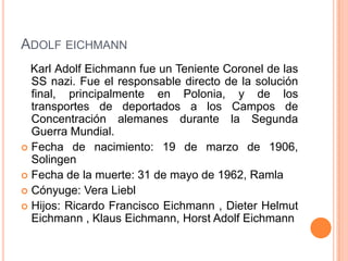 ADOLF EICHMANN
  Karl Adolf Eichmann fue un Teniente Coronel de las
  SS nazi. Fue el responsable directo de la solución
  final, principalmente en Polonia, y de los
  transportes de deportados a los Campos de
  Concentración alemanes durante la Segunda
  Guerra Mundial.
 Fecha de nacimiento: 19 de marzo de 1906,
  Solingen
 Fecha de la muerte: 31 de mayo de 1962, Ramla
 Cónyuge: Vera Liebl
 Hijos: Ricardo Francisco Eichmann , Dieter Helmut
  Eichmann , Klaus Eichmann, Horst Adolf Eichmann
 