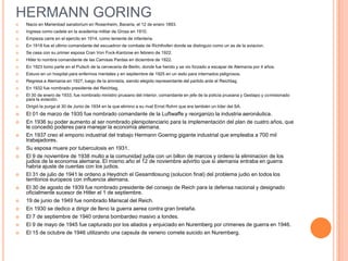 HERMANN GORING
   Nacio en Marienbad sanatorium en Rosenheim, Bavaria, el 12 de enero 1893.
   Ingresa como cadete en la acedemia militar de Gross en 1910.
   Empieza carre en el ejercito en 1914, como teniente de infanteria.
   En 1918 fue el ultimo comandante del escuadron de combate de Richthofen donde se distinguio como un as de la aviacion.
   Se casa con su primer esposa Cran Von Fock-Kantzow en febrero de 1922.
   Hitler lo nombra comandante de las Camisas Pardas en diciembre de 1922.
   En 1923 tomo parte en el Putsch de la cerveceria de Berlin, donde fue herido y se vio forzado a escapar de Alemania por 4 años.
   Estuvo en un hospital para enfermos mentales y en septiembre de 1925 en un asilo para internados peligrosos.
   Regresa a Alemania en 1927, luego de la amnistía, siendo elegido representante del partido ante el Reichtag.
   En 1932 fue nombrado presidente del Reichtag.
   El 30 de enero de 1933, fue nombrado ministro prusiano del interior, comandante en jefe de la policía prusiana y Gestapo y comisionado
    para la aviación.
   Dirigió la purga el 30 de Junio de 1934 en la que elimino a su rival Ernst Rohm que era también un líder del SA.
   El 01 de marzo de 1935 fue nombrado comandante de la Luftwaffe y reorganizo la industria aeronáutica.
   En 1936 su poder aumento al ser nombrado plenipotenciario para la implementación del plan de cuatro años, que
    le concedió poderes para manejar la economía alemana.
   En 1937 creo el emporio industrial del trabajo Hermann Goering gigante industrial que empleaba a 700 mil
    trabajadores.
   Su esposa muere por tuberculosis en 1931.
   El 9 de noviembre de 1938 multo a la comunidad judia con un billon de marcos y ordeno la eliminacion de los
    judios de la economia alemana. El mismo año el 12 de noviembre advirtio que si alemania entraba en guerra
    habria ajuste de cuentas con los judios.
   El 31 de julio de 1941 le ordeno a Heydrich el Gesamtlosung (solucion final) del problema judio en todos los
    territorios europeos con influencia alemana.
   El 30 de agosto de 1939 fue nombrado presidente del consejo de Reich para la defensa nacional y designado
    oficialmente sucesor de Hitler el 1 de septiembre.
   19 de junio de 1949 fue nombrado Mariscal del Reich.
   En 1930 se dedico a dirigir de lleno la guerra aerea contra gran bretaña.
   El 7 de septiembre de 1940 ordena bombardeo masivo a londes.
   El 9 de mayo de 1945 fue capturado por los aliados y enjuiciado en Nuremberg por crimenes de guerra en 1946.
   El 15 de octubre de 1946 utilizando una capsula de veneno comete suicido en Nuremberg.
 