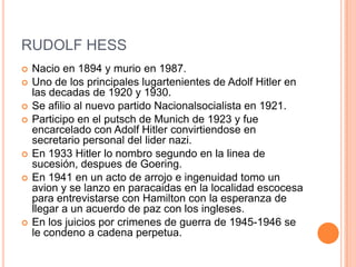 RUDOLF HESS
   Nacio en 1894 y murio en 1987.
   Uno de los principales lugartenientes de Adolf Hitler en
    las decadas de 1920 y 1930.
   Se afilio al nuevo partido Nacionalsocialista en 1921.
   Participo en el putsch de Munich de 1923 y fue
    encarcelado con Adolf Hitler convirtiendose en
    secretario personal del lider nazi.
   En 1933 Hitler lo nombro segundo en la linea de
    sucesión, despues de Goering.
   En 1941 en un acto de arrojo e ingenuidad tomo un
    avion y se lanzo en paracaidas en la localidad escocesa
    para entrevistarse con Hamilton con la esperanza de
    llegar a un acuerdo de paz con los ingleses.
   En los juicios por crimenes de guerra de 1945-1946 se
    le condeno a cadena perpetua.
 