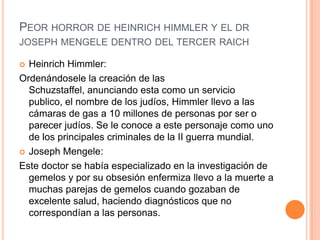 PEOR HORROR DE HEINRICH HIMMLER Y EL DR
JOSEPH MENGELE DENTRO DEL TERCER RAICH

 Heinrich Himmler:
Ordenándosele la creación de las
  Schuzstaffel, anunciando esta como un servicio
  publico, el nombre de los judíos, Himmler llevo a las
  cámaras de gas a 10 millones de personas por ser o
  parecer judíos. Se le conoce a este personaje como uno
  de los principales criminales de la II guerra mundial.
 Joseph Mengele:

Este doctor se había especializado en la investigación de
  gemelos y por su obsesión enfermiza llevo a la muerte a
  muchas parejas de gemelos cuando gozaban de
  excelente salud, haciendo diagnósticos que no
  correspondían a las personas.
 
