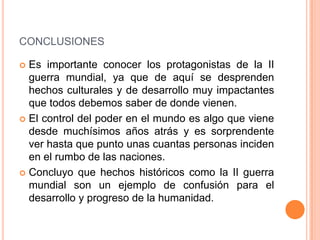CONCLUSIONES

 Es importante conocer los protagonistas de la II
  guerra mundial, ya que de aquí se desprenden
  hechos culturales y de desarrollo muy impactantes
  que todos debemos saber de donde vienen.
 El control del poder en el mundo es algo que viene
  desde muchísimos años atrás y es sorprendente
  ver hasta que punto unas cuantas personas inciden
  en el rumbo de las naciones.
 Concluyo que hechos históricos como la II guerra
  mundial son un ejemplo de confusión para el
  desarrollo y progreso de la humanidad.
 
