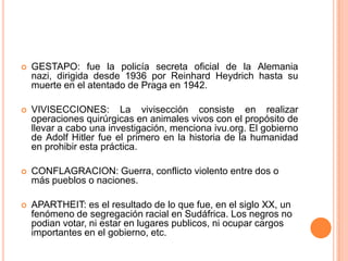    GESTAPO: fue la policía secreta oficial de la Alemania
    nazi, dirigida desde 1936 por Reinhard Heydrich hasta su
    muerte en el atentado de Praga en 1942.

   VIVISECCIONES: La vivisección consiste en realizar
    operaciones quirúrgicas en animales vivos con el propósito de
    llevar a cabo una investigación, menciona ivu.org. El gobierno
    de Adolf Hitler fue el primero en la historia de la humanidad
    en prohibir esta práctica.

   CONFLAGRACION: Guerra, conflicto violento entre dos o
    más pueblos o naciones.

   APARTHEIT: es el resultado de lo que fue, en el siglo XX, un
    fenómeno de segregación racial en Sudáfrica. Los negros no
    podian votar, ni estar en lugares publicos, ni ocupar cargos
    importantes en el gobierno, etc.
 