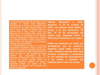 •Los grandes personajes de esa época eran        •Benito    Mussolini  y    Hitler
pródigos en elogios hacia Mussolini.
Churchill dijo de él que era el estadista más    declaran, el 25 de octubre de
importante de su época, Gandhi afirmó que        1936, una alianza entre Berlín y
era el nuevo Mazzini de Europa, Hitler lo        Roma, a la que denominó "El
admiró toda su vida y llegó a decir que
Mussolini era el estadista más grande que        Eje". El 25 de noviembre del
había tenido la humanidad en los últimos         mismo año, Alemania firmó el
mil años, Roosevelt lo citaba como modelo        Pacto Anti-Comintern con Japón.
de conductor político y hasta el papa Pío XI
llegó a decir que Mussolini era el hombre
enviado por la providencia.                      •Hitler se empecino en ivadir sus
•En 1935 Mussolini se lanzó en su aventura       alrededores por su ambicion
imperialista invadiendo Etiopía donde los
italianos cometieron verdaderos genocidios       llegando hasta italia, francia y
sobre los nativos. En 1938 y traicionando las    rusia, mientras durante todo este
ideas de toda su vida aprueba las leyes          proceso aniquilaba y asesinaba
raciales   para    congraciarse     con    los
alemanes. Finalmente en 1940 arrastra a su       en los campos de concentracion
país a una guerra absurda donde se               a los judios a quienes los
cometen desastres militares en cadena            utilizaba para crear sus armas.
afectando incluso los planes de los
alemanes que pagarán con la derrota una
alianza inexplicable.
 