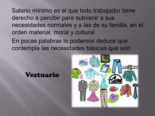 Salario mínimo es el que todo trabajador tiene
derecho a percibir para subvenir a sus
necesidades normales y a las de su familia, en el
orden material, moral y cultural.
En pocas palabras lo podemos deducir que
contempla las necesidades básicas que son:



    Vestuario
 