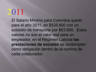 2011
•   El Salario Mínimo para Colombia quedó
    para el año 2011, en $535.600 con un
    subsidio de transporte por $63.600. Estos
    valores no son el valor real para un
    empleador, en el Régimen Laboral las
    prestaciones de sociales se contemplan
    como obligación dentro de la nomina de
    cada colaborador.
 