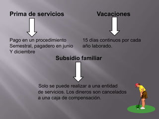Prima de servicios                    Vacaciones



Pago en un procedimiento        15 días continuos por cada
Semestral, pagadero en junio    año laborado.
Y diciembre
                    Subsidio familiar



            Solo se puede realizar a una entidad
            de servicios. Los dineros son cancelados
            a una caja de compensación.
 